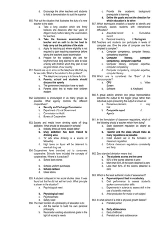d. Encourage the other teachers and students
to hold a demonstration to oust the superior
650. Pick out the situation that illustrates the duty of a new
teacher to the state:
a. Take a long vacation which she firmly
believes she deserves after four years of
diligent study before taking the examination
for teachers
b. Take the licensure examination for
teacher and an oath to do her best to
help carry out the policies of the state
c. Apply for teaching job where eligibility is not
required to gain teaching experience before
taking the teachers board examination
d. Prepare for the wedding she and her
boyfriend have long planned to able to raise
a family with children which they plan to rear
as good citizen of our country
651. Parents are up in arms on the telephone bills that pay
for sex calls. What is the solution to this problem?
a. The telephone company is to blame for this
b. Parents, school and students should
discuss this openly
c. The government restriction have no teeth
d. Parents allow this to make their children
modern
652. Cooperative is encouraged in as many groups as
possible. What agency controls the different
cooperatives?
a. Security and Exchange Commission
b. Department of Local Government
c. Commission on Audit
d. Bureau of Cooperative
653. Society and media know drinking starts off drug
addiction. What should be discussed in schools?
a. Nobody drinks at home except father
b. Drug addiction has been traced to
drinking wine
c. TV ads show drinking is a source of
fellowship
d. High taxes on liquor will be deterrent to
eventual drug use
654. Cooperatives have branched out to consumers
cooperative. Schools have included the concepts of
cooperatives. Where is it practiced?
a. School book stores
b. Schools uniform purchases
c. School canteen
d. Class stores
655. A student collapsed in her social studies class. It was
found out that he did not eat her lunch. What principle
is shown in the situation?
a. Psychological need
b. Physiological need
c. Psychosomatic
d. Safety need
656. The main function of a philosophy of education is to:
a. Aid the learner to build his own personal
philosophy
b. Reconsider existing educational goals in the
light of society’s needs
c. Provide the academic background
prerequisite to learning
d. Define the goals and set the direction for
which education is to strive
657. Which technique/s enable/s a teacher to identify and
eventually assists students with interpersonal
difficulties?
a. Anecdotal record c. Cumulative
record
b. Personal inventory d. Sociogram
658. Teachers and students can participate in levels of
computer use. Give the order of computer use from
simplest to complex?
a. Computer competency, computer literacy,
competency expertise
b. Computer literacy, computer
competency, computer expertise
c. Computer literacy, computer expertise,
computer competency
d. Computer competency, computer expertise,
computer literacy
659. Which one is considered the “Brain” of the
microcomputer?
a. CPU c. Video
Screen
b. Software d. Keyboard
660. A group activity wherein one group representative
presents the output to the bigger group rather than
individual pupils presenting the output is known as:
a. Consensus decision c. Jury
trial
b. Composite report d.
Agenda
661. In the formulation of classroom regulations, which of
the following should a teacher refrain from doing?
a. State classroom regulation as clearly as
possible
b. Teacher and the class should make as
many regulations as possible
c. Enlist student aid in the formation of
classroom regulation
d. Enforce classroom regulations consistently
and fairly
662. Zero standard deviation means that:
a. The students scores are the same
b. 50% of the scores obtained is zero
c. More than 50% of the score obtained is zero
d. Less than 50% of the scores obtained is
zero
663. Which is the least authentic mode of assessment?
a. Paper-and-pencil test in vocabulary
b. Oral performance to assess student’s
spoken communication skills
c. Experiments in science to assess skill in the
use of scientific methods
d. Artist production for music or art subject
664. In what period of a child is physical growth fastest?
a. Prenatal period
b. Early adolescence
c. Early childhood
d. Prenatal and early adolescence
 