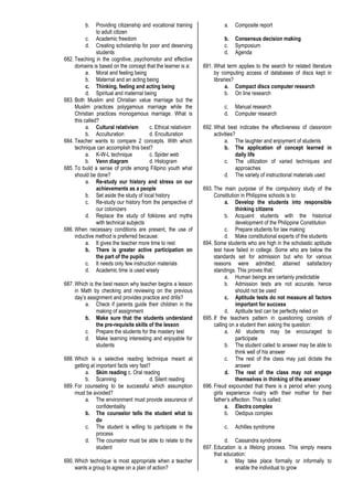 b. Providing citizenship and vocational training
to adult citizen
c. Academic freedom
d. Creating scholarship for poor and deserving
students
682. Teaching in the cognitive, psychomotor and effective
domains is based on the concept that the learner is a:
a. Moral and feeling being
b. Maternal and an acting being
c. Thinking, feeling and acting being
d. Spiritual and maternal being
683. Both Muslim and Christian value marriage but the
Muslim practices polygamous marriage while the
Christian practices monogamous marriage. What is
this called?
a. Cultural relativism c. Ethical relativism
b. Acculturation d. Enculturation
684. Teacher wants to compare 2 concepts. With which
technique can accomplish this best?
a. K-W-L technique c. Spider web
b. Venn diagram d. Histogram
685. To build a sense of pride among Filipino youth what
should be done?
a. Re-study our history and stress on our
achievements as a people
b. Set aside the study of local history
c. Re-study our history from the perspective of
our colonizers
d. Replace the study of folklores and myths
with technical subjects
686. When necessary conditions are present, the use of
inductive method is preferred because:
a. It gives the teacher more time to rest
b. There is greater active participation on
the part of the pupils
c. It needs only few instruction materials
d. Academic time is used wisely
687. Which is the best reason why teacher begins a lesson
in Math by checking and reviewing on the previous
day’s assignment and provides practice and drills?
a. Check if parents guide their children in the
making of assignment
b. Make sure that the students understand
the pre-requisite skills of the lesson
c. Prepare the students for the mastery test
d. Make learning interesting and enjoyable for
students
688. Which is a selective reading technique meant at
getting at important facts very fast?
a. Skim reading c. Oral reading
b. Scanning d. Silent reading
689. For counseling to be successful which assumption
must be avoided?
a. The environment must provide assurance of
confidentiality
b. The counselor tells the student what to
do
c. The student is willing to participate in the
process
d. The counselor must be able to relate to the
student
690. Which technique is most appropriate when a teacher
wants a group to agree on a plan of action?
a. Composite report
b. Consensus decision making
c. Symposium
d. Agenda
691. What term applies to the search for related literature
by computing access of databases of discs kept in
libraries?
a. Compact discs computer research
b. On line research
c. Manual research
d. Computer research
692. What best indicates the effectiveness of classroom
activities?
a. The laughter and enjoyment of students
b. The application of concept learned in
daily life
c. The utilization of varied techniques and
approaches
d. The variety of instructional materials used
693. The main purpose of the compulsory study of the
Constitution in Philippine schools is to:
a. Develop the students into responsible
thinking citizens
b. Acquaint students with the historical
development of the Philippine Constitution
c. Prepare students for law making
d. Make constitutional experts of the students
694. Some students who are high in the scholastic aptitude
test have failed in college. Some who are below the
standards set for admission but who for various
reasons were admitted, attained satisfactory
standings. This proves that:
a. Human beings are certainly predictable
b. Admission tests are not accurate, hence
should not be used
c. Aptitude tests do not measure all factors
important for success
d. Aptitude test can be perfectly relied on
695. If the teachers pattern in questioning consists of
calling on a student then asking the question:
a. All students may be encouraged to
participate
b. The student called to answer may be able to
think well of his answer
c. The rest of the class may just dictate the
answer
d. The rest of the class may not engage
themselves in thinking of the answer
696. Freud expounded that there is a period when young
girls experience rivalry with their mother for their
father’s affection. This is called:
a. Electra complex
b. Oedipus complex
c. Achilles syndrome
d. Cassandra syndrome
697. Education is a lifelong process. This simply means
that education:
a. May take place formally or informally to
enable the individual to grow
 