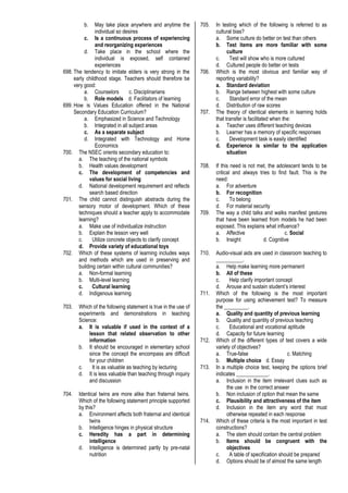 b. May take place anywhere and anytime the
individual so desires
c. Is a continuous process of experiencing
and reorganizing experiences
d. Take place in the school where the
individual is exposed, self contained
experiences
698. The tendency to imitate elders is very strong in the
early childhood stage. Teachers should therefore be
very good:
a. Counselors c. Disciplinarians
b. Role models d. Facilitators of learning
699. How is Values Education offered in the National
Secondary Education Curriculum?
a. Emphasized in Science and Technology
b. Integrated in all subject areas
c. As a separate subject
d. Integrated with Technology and Home
Economics
700. The NSEC orients secondary education to:
a. The teaching of the national symbols
b. Health values development
c. The development of competencies and
values for social living
d. National development requirement and reflects
search based direction
701. The child cannot distinguish abstracts during the
sensory motor of development. Which of these
techniques should a teacher apply to accommodate
learning?
a. Make use of individualize instruction
b. Explain the lesson very well
c. Utilize concrete objects to clarify concept
d. Provide variety of educational toys
702. Which of these systems of learning includes ways
and methods which are used in preserving and
building certain within cultural communities?
a. Non-formal learning
b. Multi-level learning
c. Cultural learning
d. Indigenous learning
703. Which of the following statement is true in the use of
experiments and demonstrations in teaching
Science:
a. It is valuable if used in the context of a
lesson that related observation to other
information
b. It should be encouraged in elementary school
since the concept the encompass are difficult
for your children
c. It is as valuable as teaching by lecturing
d. It is less valuable than teaching through inquiry
and discussion
704. Identical twins are more alike than fraternal twins.
Which of the following statement principle supported
by this?
a. Environment affects both fraternal and identical
twins
b. Intelligence hinges in physical structure
c. Heredity has a part in determining
intelligence
d. Intelligence is determined partly by pre-natal
nutrition
705. In testing which of the following is referred to as
cultural bias?
a. Some culture do better on test than others
b. Test items are more familiar with some
culture
c. Test will show who is more cultured
d. Cultured people do better on tests
706. Which is the most obvious and familiar way of
reporting variability?
a. Standard deviation
b. Range between highest with some culture
c. Standard error of the mean
d. Distribution of raw scores
707. The theory of identical elements in learning holds
that transfer is facilitated when the:
a. Teacher uses different teaching devices
b. Learner has a memory of specific responses
c. Development task is easily identified
d. Experience is similar to the application
situation
708. If this need is not met, the adolescent tends to be
critical and always tries to find fault. This is the
need:
a. For adventure
b. For recognition
c. To belong
d. For material security
709. The way a child talks and walks manifest gestures
that have been learned from models he had been
exposed. This explains what influence?
a. Affective c. Social
b. Insight d. Cognitive
710. Audio-visual aids are used in classroom teaching to
__________.
a. Help make learning more permanent
b. All of these
c. Help clarify important concept
d. Arouse and sustain student’s interest
711. Which of the following is the most important
purpose for using achievement test? To measure
the _________.
a. Quality and quantity of previous learning
b. Quality and quantity of previous teaching
c. Educational and vocational aptitude
d. Capacity for future learning
712. Which of the different types of test covers a wide
variety of objectives?
a. True-false c. Matching
b. Multiple choice d. Essay
713. In a multiple choice test, keeping the options brief
indicates ____________.
a. Inclusion in the item irrelevant clues such as
the use in the correct answer
b. Non inclusion of option that mean the same
c. Plausibility and attractiveness of the item
d. Inclusion in the item any word that must
otherwise repeated in each response
714. Which of these criteria is the most important in test
constructions?
a. The stem should contain the central problem
b. Items should be congruent with the
objectives
c. A table of specification should be prepared
d. Options should be of almost the same length
 