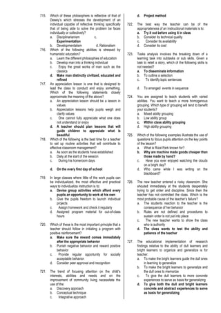 715. Which of these philosophers is reflective of that of
Dewey’s which stresses the development of an
individual capable of reflective thinking specifically
that of being able to solve the problem be faces
individually or collectively?
a. Disciplinarianism c.
Experimentation
b. Developmentalism d. Rationalism
716. Which of the following abilities is stressed by
humanistic education?
a. Learn the different philosophies of education
b. Develop man into a thinking individual
c. Enjoy the great works of man such as the
classics
d. Make man distinctly civilized, educated and
refined
717. An appreciation lesson is one that is designed to
lead the class to conduct and enjoy something.
Which of the following statements closely
approximate the meaning of the above?
a. An appreciation lesson should be a lesson in
values
b. Appreciation lessons help pupils weigh and
clarify values
c. One cannot fully appreciate what one does
not understand or enjoy
d. A teacher should plan lessons that will
guide children to appreciate what is
beautiful
718. Which of the following is the best time for a teacher
to set up routine activities that will contribute to
effective classroom management?
a. As soon as the students have established
b. Daily at the start of the session
c. During his homeroom days
d. On the every first day of school
719. In large classes where little of the work pupils can
be individualized, the most effective and practical
ways to individualize instruction is to:
a. Devise group activities which afford every
pupils an opportunity to work at his own
b. Give the pupils freedom to launch individual
projects
c. Assign homework and check it regularly
d. Assigned program material for out-of-class
hours
720. Which of these is the most important principle that a
teacher should follow in initiating a program with
positive reinforcement?
a. Make sure the reward comes immediately
after the appropriate behavior
b. Punish negative behavior and reward positive
behavior
c. Provide regular opportunity for socially
acceptable behavior
d. Consider peer approval and recognition
721. The trend of focusing attention on the child’s
interests, abilities and needs and on the
improvement of community living necessitate the
use of the:
a. Discovery approach
b. Conceptual technique
c. Integrative approach
d. Project method
722. The best way the teacher can be of the
appropriateness of an instructional materials is to:
a. Try it out before using it in class
b. Consider its technical quality
c. Consider its availability
d. Consider its cost
723. Tasks analysis involves the breaking down of a
learning task into subtasks or sub skills. Given a
task to retell a story, which of the following skills is
not needed?
a. To disseminate information
b. To outline a selection
c. To identify topic sentences
d. To arranged events in sequence
724. You are assigned to teach students with varied
abilities. You want to teach a more homogenous
grouping. Which type of grouping will tend to benefit
your students?
a. Mixed ability grouping
b. Low ability group
c. Within class ability grouping
d. High ability grouping
725. Which of the following examples illustrate the use of
questions to focus pupils attention on the key points
of the lesson?
a. What is Rizal Park known for?
b. Why are machine made goods cheaper than
those made by hand?
c. Have you ever enjoyed watching the clouds
on a bright day?
d. Who came while I was writing on the
blackboard?
726. The new teacher entered a noisy classroom. She
shouted immediately at the students desperately
trying to get order and discipline. Since then the
teacher has not controlled the class. Which is the
most probable cause of the teacher’s failure?
a. The students reaction to the teacher is the
consequence of her behavior
b. Rules are not defined and procedures to
sustain order is not put into place
c. The new teacher wants to show the class
who is authority
d. The class wants to test the ability and
patience of the teacher
727. The educational implementation of research
findings relative to the ability of dull learners and
bright learners to organize and generalize is for
teacher:
a. To make the bright learners guide the dull ones
in learning to generalize
b. To make the bright learners to generalize and
the dull ones to memorize
c. To give the dull learners to more concrete
experiences to serve as basis for generalizing
d. To give both the dull and bright learners
concrete and abstract experiences to serve
as basis for generalizing
 