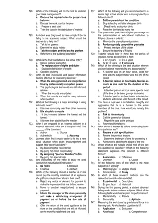 728. Which of the following will do the first to establish
good class management?
a. Discuss the required rules for proper class
behavior
b. Discuss the work plan for the year
c. Prepare a seat plan
d. Train the class in the distribution of material
729. A student was diagnosed to have a high IQ but is
failing in his academic subject. What should the
teacher do to help him?
a. Talk to his parents
b. Examine his study habits
c. Talk the student and find out his problem
d. Refer him to the guidance counselor
730. Which is the true foundation of the social order?
a. Strong, political leadership
b. The reciprocation of rights and duties
c. Equitable distribution of wealth
d. Obedient citizenry
731. When do test, inventories and career information
become effective for counseling services?
a. When the data generated are interpreted on
time by professionally competent person
b. The psychological test result are still valid and
reliable
c. When the records are updated
d. When the records are kept for ready reference
when needed
732. Which of the following is a major advantage in using
arithmetic mean?
a. It is more commonly used than other measures
b. It is simple to compute
c. It discriminates between the lowest and the
lowest
d. It is more than stable than the median
733. When I am engaged in an external criticism in a
historical research, what am I occupied with? The
_______ of the document.
a. Author c. Source
b. Authenticity d. Accuracy
734. Learners often find it much easier to fit into a new
social situation when given encouragement and
support. How can this be done?
a. By discovering his new interest
b. By giving him room responsibility
c. By assigning “peers or Buddies” to him
d. By giving him special help
735. Who expounded on the need to study the child
carefully for individualized instruction?
a. Da Feltre c. Boccacio
b. Erasmus d. Ascham
736. Which of the following should a teacher do if she
cannot pay the monthly installment of an appliance
she got from a department store in their town?
a. Reject any notice of demand for payment to
make the impression that she did not receive
b. Move to another neighborhood to escape
payment
c. Inform the manager of the store personally
and make a satisfactory arrangement of
payment on or before the due date of
payment
d. Offer the return of the used appliance to the
store on the condition that she will be refunded
on the monthly installment she paid
737. Which of the following will you recommended to a
senior high school scholar who is impregnated by a
fellow student?
a. Tell her parent about her condition
b. Stop schooling until after she gives birth
c. Direct her to an abortion clinic
d. Force her boyfriend to marry her
738. The government prescribes a higher percentage on
the administration of educational institution to
Filipino citizens in order to:
a. Minimize the unemployment problem
b. Produce globally competitive graduates
c. Protect the rights of the citizen
d. Ensure the teaching of Filipino
739. Teacher should bear in mind that the period of
greatest mental development is from:
a. 9 to 12 years c. 6 to 9 years
b. 12 to 15 years d. 3 to 6 years
740. Which of the following is the best situation wherein
you can balance responsibility and accountability?
a. A teacher paid on an hour basis, takes her
time with the subject matter until the end of the
period
b. A teacher paid on an hour basis, teaches as
much as she could for the duration of the
period
c. A teacher paid on an hour basis, spends most
of the time on the latest gossips in showbiz
d. A teacher paid on an hour basis, entertain her
students with stories until the end of the period
741. You have a pupil who is so talkative, naughty and
aggressive that he is a burden to the entire
members of the class. How would you remedy this
problem?
a. Talk to him seriously
b. Call the parents for dialogue
c. Report the case to the principal
d. Reprimand him always
742. What should a teacher do before constructing items
for a particular test?
a. Prepare a table specifications
b. Review the previous lessons
c. Determine the length of time for answering it
d. Announce to students the scope of the test
743. Under which of the multiple choice type of test can
this question be classified? “Which of the following
statement expresses this concept in different
forms?”
a. Association c. Difference
b. Definition d. Cause
744. Of the following types of test which is the most
subjective in scoring?
a. Matching type c. Multiple choice
b. Simple recall d. Essay
745. In which of these research methods can the
researcher control certain variable?
a. Experimental c. Descriptive
b. Ex post facto d. Historical
746. During the first grading period, a student obtained
failing marks in five academic subjects. Which of the
following tests would best explain his performance?
a. Mental ability c. Attitude
b. Personality d. Aptitude
747. Measuring the work done by gravitational force is a
learning task. At what level of cognition is it?
a. Application c. Evaluation
b. Knowledge d. Comprehension
 