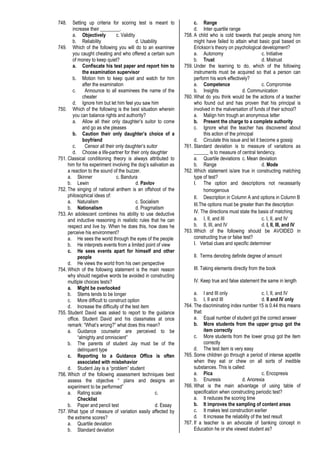 748. Setting up criteria for scoring test is meant to
increase their ________.
a. Objectively c. Validity
b. Reliability d. Usability
749. Which of the following you will do to an examinee
you caught cheating and who offered a certain sum
of money to keep quiet?
a. Confiscate his test paper and report him to
the examination supervisor
b. Motion him to keep quiet and watch for him
after the examination
c. Announce to all examinees the name of the
cheater
d. Ignore him but let him feel you saw him
750. Which of the following is the best situation wherein
you can balance rights and authority?
a. Allow all their only daughter’s suitor to come
and go as she pleases
b. Caution their only daughter’s choice of a
boyfriend
c. Censor all their only daughter’s suitor
d. Choose a life-partner for their only daughter
751. Classical conditioning theory is always attributed to
him for his experiment involving the dog’s salivation as
a reaction to the sound of the buzzer.
a. Skinner c. Bandura
b. Lewin d. Pavlov
752. The singing of national anthem is an offshoot of the
philosophical ideas of:
a. Naturalism c. Socialism
b. Nationalism d. Pragmatism
753. An adolescent combines his ability to use deductive
and inductive reasoning in realistic rules that he can
respect and live by. When he does this, how does he
perceive his environment?
a. He sees the world through the eyes of the people
b. He interprets events from a limited point of view
c. He sees events apart for himself and other
people
d. He views the world from his own perspective
754. Which of the following statement is the main reason
why should negative words be avoided in constructing
multiple choices tests?
a. Might be overlooked
b. Stems tends to be longer
c. More difficult to construct option
d. Increase the difficulty of the test item
755. Student David was asked to report to the guidance
office. Student David and his classmates at once
remark: “What’s wrong?” what does this mean?
a. Guidance counselor are perceived to be
“almighty and omniscient”
b. The parents of student Jay must be of the
delinquent type
c. Reporting to a Guidance Office is often
associated with misbehavior
d. Student Jay is a “problem” student
756. Which of the following assessment techniques best
assess the objective “ plans and designs an
experiment to be performed”
a. Rating scale c.
Checklist
b. Paper and pencil test d. Essay
757. What type of measure of variation easily affected by
the extreme scores?
a. Quartile deviation
b. Standard deviation
c. Range
d. Inter quartile range
758. A child who is cold towards that people among him
might have failed to attain what basic goal based on
Erickson’s theory on psychological development?
a. Autonomy c. Initiative
b. Trust d. Mistrust
759. Under the learning to do, which of the following
instruments must be acquired so that a person can
perform his work effectively?
a. Competence c. Compromise
b. Insights d. Communication
760. What do you think would be the actions of a teacher
who found out and has proven that his principal is
involved in the malversation of funds of their school?
a. Malign him trough an anonymous letter
b. Present the charge to a complete authority
c. Ignore what the teacher has discovered about
this action of the principal
d. Circulate this issue and let it become a gossip
761. Standard deviation is to measure of variations as
______ is to measure of central tendency.
a. Quartile deviations c. Mean deviation
b. Range d. Mode
762. Which statement is/are true in constructing matching
type of test?
I. The option and descriptions not necessarily
homogenous
II. Description in Column A and options in Column B
III.The options must be greater than the description
IV. The directions must state the basis of matching
a. I, II, and III c. I, II, and IV
b. II, III, and IV d. I, II, III, and IV
763. Which of the following should be AVOIDED in
constructing true or false test?
I. Verbal clues and specific determiner
II. Terms denoting definite degree of amount
III. Taking elements directly from the book
IV. Keep true and false statement the same in length
a. I and III only c. I, II, and IV
b. I, II and III d. II and IV only
764. The discriminating index number 15 is 0.44 this means
that:
a. Equal number of student got the correct answer
b. More students from the upper group got the
item correctly
c. More students from the lower group got the item
correctly
d. The test item is very easy
765. Some children go through a period of intense appetite
when they eat or chew on all sorts of inedible
substances. This is called:
a. Pica c. Encopresis
b. Enuresis d. Anorexia
766. What is the main advantage of using table of
specification when constructing periodic test?
a. It reduces the scoring time
b. It improves the sampling of content areas
c. It makes test construction earlier
d. It increase the reliability of the test result
767. If a teacher is an advocate of banking concept in
Education he or she viewed student as?
 