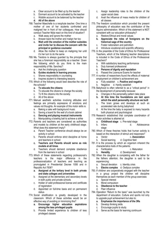 a. Clear account to be filled up by the teacher
b. Dormant account to be activated by the teacher
c. Wobble account to be balanced by the teacher
d. All of the above
768. Teacher Maechelle is a neophyte teacher. One time a
mother of one of her students confronted and
maligned her in front of her colleagues. How should
conduct Teacher Myla react on this kind of situation?
a. Walk away and ignore the mother
b. Answer back the mother and malign her too
c. Wait until the emotion of the mother subsides
and invite her to discuss the concern with the
principal or guidance counselor
d. Allow the mother to keep on maligning her until
it’s her turn to do the same
769. Ms. Teodora is always guarded by the principle that
she has a foremost responsibility as a teacher. Given
the following which do you think is the main
responsibility of Ms. Sanchez?
a. Ask the challenging question
b. Guides students in learning process
c. Shares responsibility in counseling
d. Inspires student to interesting lessons
770. Which of the following would best describe the role of
the schools?
a. To educate the citizens
b. To educate the citizens to change the society
c. To fit the citizens into the society
d. All of the above
771. Manual aesthetic activities involving attitudes and
feelings are primarily expressive of emotions and
values not thoughts. An example of this motor skills is:
a. Baking a cake with background music
b. Saving a board for the wall of a book cabinet
c. Dancing and playing musical instruments
d. Manipulating a bowling ball to achieve a strike
772. Parents and teachers are considered as authorities
and models by children at the early childhood stage.
What does this statement imply?
a. Parent Teacher conference should always be an
activity in school
b. Parents should enforce strict discipline at home
and teachers in school
c. Teachers and Parents should serve as role
models at all times
d. Teachers should demand complete obedience
from the learners in school
773. Which of these statements regarding professional’s
teachers is the major difference in the
professionalization of teachers and teaching as
promulgated in Presidential Decree 1006 and in
Republic Act 7836?
a. Assigned at the tertiary level in both private
and state colleges and universities
b. Assigned at the elementary and secondary levels
in both public and private schools
c. Holder of valid professional license and certificate
of registration
d. Appointed on full-time basis and on permanent
status
774. Social stratification is greatly developed in the
classroom. Which of these activities would be an
effective way of avoiding or minimizing this?
a. Encourage higher education aspirations
among the less privileged pupils
b. Provide limited experience to children of less
privileged classes
c. Assign leadership roles to the children of the
upper social class
d. Avail the influence of mass media for children of
all classes
775. The freedom constitution which provided the present
philosophy of education was the contribution of the
Aquino administration. Which of this statement is NOT
consistent with our education philosophy?
a. Restore Ethical and moral values
b. Appreciate the roles of foreigners on the
historical saga of the country
c. Foster nationalism and patriotism
d. Introduce vocational and scientific efficiency
776. In the preamble of the Code of Ethics for Professional
Teachers, which of the following teacher descriptions
is included in the Code of Ethics of the Professional
Teachers?
a. With satisfactory teaching performance
b. Duly licensed professional
c. Persons of dignity and reputation
d. Passed the Licensure Exams for teacher
777. A number of researchers found the effects of maternal
employment on children’s achievement are:
a. Fully establish c. Positive and negative
b. Negative d. Hardly establish
778. Babyhood is often referred to as a “critical period” in
the development of personality because:
a. Changes in the personality pattern take place
b. At this time the foundations are laid upon
which the adult personality structure we built
c. The brain grows and develops at such an
accelerated rate during babyhood
d. At the time the baby is exposed to many hazards
both physical and psychological
779. Research established that complete coordination of
motor activities is attained at:
a. Childhood stage c. Pre-natal stage
b. Infanc d. Adolescence
stage
780. Which of these theories holds that human activity is
based on the interaction of stimuli and responses?
a. Vector c. Association
b. Social learning d. Cognitive field
781. It is the process by which an organism inherent the
characteristics traits of the patients:
a. Fertilization c. Maturation
b. Heredity d. Development
782. When the daughter is completing with the father for
the fathers attention, the daughter is said to be
experiencing:
a. Sexual deviation c. Identity crisis
b. Electra complex d. Oedipus complex
783. If children are cooperatively engaged with the teacher
in a group project the children will discipline
themselves as each member of the group exercises:
a. Special interest
b. Moral compulsion
c. Obedience to the teacher
d. Peer influence
784. Operation “Return to the basic” was launched by the
department of education, Culture and sports not only
to upgrade pupil achievement but also to:
a. Emphasize the importance of the 3Rs
b. Develop thinking skills
c. Encourage pupils to study
d. Serve as the basis for learning continuum
 
