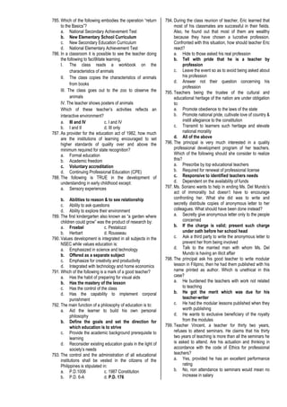 785. Which of the following embodies the operation “return
to the Basics”?
a. National Secondary Achievement Test
b. New Elementary School Curriculum
c. New Secondary Education Curriculum
d. National Elementary Achievement Test
786. In a classroom it is possible to see the teacher doing
the following to faci9litate learning.
I. The class reads a workbook on the
characteristics of animals
II. The class copies the characteristics of animals
from books
III. The class goes out to the zoo to observe the
animals
IV. The teacher shows posters of animals
Which of these teacher’s activities reflects an
interactive environment?
a. III and IV c. I and IV
b. I and II d. III only
787. As provider for the education act of 1982, how much
are the institutions of learning encouraged to set
higher standards of quality over and above the
minimum required for state recognition?
a. Formal education
b. Academic freedom
c. Voluntary accreditation
d. Continuing Professional Education (CPE)
788. The following is TRUE in the development of
understanding in early childhood except:
a. Sensory experiences
b. Abilities to reason & to see relationship
c. Ability to ask questions
d. Ability to explore their environment
789. The first kindergarten also known as “a garden where
children could grow” was the product of research by:
a. Froebel c. Pestalozzi
b. Herbart d. Rousseau
790. Values development is integrated in all subjects in the
NSEC while values education is:
a. Emphasized in science and technology
b. Offered as a separate subject
c. Emphasize for creativity and productivity
d. Integrated with technology and home economics
791. Which of the following is a mark of a good teacher?
a. Has the habit of preparing for visual aids
b. Has the mastery of the lesson
c. Has the control of the class
d. Has the capability to implement corporal
punishment
792. The main function of a philosophy of education is to:
a. Aid the learner to build his own personal
philosophy
b. Define the goals and set the direction for
which education is to strive
c. Provide the academic background prerequisite to
learning
d. Reconsider existing education goals in the light of
society’s needs
793. The control and the administration of all educational
institutions shall be vested in the citizens of the
Philippines is stipulated in:
a. P.D.1006 c. 1987 Constitution
b. P.D. 6-A d. P.D. 176
794. During the class reunion of teacher, Eric learned that
most of his classmates are successful in their fields.
Also, he found out that most of them are wealthy
because they have chosen a lucrative profession.
Confronted with this situation, how should teacher Eric
react?
a. Hide to those asked his real profession
b. Tell with pride that he is a teacher by
profession
c. Leave the event so as to avoid being asked about
his profession
d. Answer not their question concerning his
profession
795. Teachers being the trustee of the cultural and
educational heritage of the nation are under obligation
to:
a. Promote obedience to the laws of the state
b. Promote national pride, cultivate love of country &
instill allegiance to the constitution
c. Transmit to learners such heritage and elevate
national morality
d. All of the above
796. The principal is very much interested in a quality
professional development program of her teachers.
Which of the following should she consider to realize
this?
a. Prescribe by top educational teachers
b. Required for renewal of professional license
c. Responsive to identified teachers needs
d. Dependent on the availability of funds
797. Ms. Soriano wants to help in ending Ms. Del Mundo’s
act of immorality but doesn’t have to encourage
confronting her. What she did was to write and
secretly distribute copies of anonymous letter to her
colleagues. What should have been done instead?
a. Secretly give anonymous letter only to the people
concerned
b. If the charge is valid; present such charge
under oath before her school head
c. Ask a third party to write the anonymous letter to
prevent her from being involved
d. Talk to the married man with whom Ms. Del
Mundo is having an illicit affair
798. The principal ask his good teacher to write modular
lesson in Filipino, then he had them published with his
name printed as author. Which is unethical in this
case?
a. He burdened the teachers with work not related
to teaching
b. He got the merit which was due for his
teacher-writer
c. He had the modular lessons published when they
worth publishing
d. He wants to exclusive beneficiary of the royalty
from the modules
799. Teacher Vincent, a teacher for thirty two years,
refuses to attend seminars. He claims that his thirty
two years of teaching is more than all the seminars he
is asked to attend. Are his actuation and thinking in
accordance with the code of Ethics for professional
teachers?
a. Yes, provided he has an excellent performance
rating
b. No, non attendance to seminars would mean no
increase in salary
 