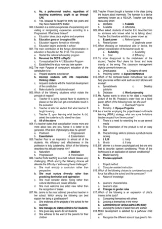 c. No, a professional teacher, regardless of
teaching experience, ought to go through
CPE
d. Yes, because he taught for thirty two years and
may have mastered the traded
800. Education is a continuous process of experiencing and
visiting or reorganizing experiences according to a
Progressivist. What does it mean?
a. Education takes place anytime and anywhere
b. Education goes on throughout life
c. Education happens formally or informally
d. Education begins and ends in school
801. The main contribution of the Arroyo Administration in
education is Republic Act No. 9155. This provision:
a. Started the national scholarship program
b. Renamed the DECS to DepEd
c. Conceptualized the K-12 Education Program
d. Established the study now-pay later system
802. The main Purpose of compulsory education of the
constitution is to:
a. Prepare students to be lawyer
b. Develop students with into responsible
thinking citizen
c. Acquaint students with the historical development
of the constitution
d. Make student’s constitutional expert
803. Which of the following situations which violate the
principle of respect?
a. Teacher B is giving special favor to students to
please so that she can get a remarkable result in
the evaluation
b. Teacher A tells her student that what teacher B
taught is wrong
c. Teacher B, upon learning what teacher A did,
asked the students not to attend her class
d. All of the above
804. If a teacher states that specialization knows more and
more about less and less, hence it is better to be
generalist. What kind of philosophy does he uphold?
a. Positivism c. Progressivism
b. Essentialism d. Existentialism
805. Teacher Paul is an inspiration to almost all of the
students. His efficiency and effectiveness in the
profession is truly outstanding. Which of the following
describes this attitude towards him?
a. Naturalism c. Idealism
b. Progressivism d. Perennialism
806. Teacher finds teaching in a multi cultural classes very
challenging. Which among the following choices will
alleviate the difficulty of addressing these challenges?
a. She must embody a curriculum rather than
perspective
b. She must nurture diversity rather than
practicing domination and oppression
c. She must consider stereo typing rather than
cultural identities and biased attitudes
d. She must welcome one sided view rather than
the recognition of biases
807. Ms. Janina is the most admired pre-school teacher in
her school. Which among the following can best
explain her being a good teacher?
a. She endorses all the projects of the school for her
students
b. She manages to instill control to her students
c. She gives easy exams to her students
d. She adheres to the want of the parents for their
children
808. Teacher Vincent bought a hamster in the class during
the lecture about mammals. The hamster is a device
commonly known as a REALIA. Teacher can bring
realia only when:
a. Workable c. Feasible
b. Available d. Affordable
809. When asked, students of teacher Eric described him
as someone who knows what he is talking about.
Teacher Eric therefore exhibits a power known as:
a. Expert power c. Referent power
b. Reward power d. Legitimate power
810. When choosing an instructional aide or device, the
primary consideration of the teacher would be:
a. Suitability c. Availability
b. Cost d. Efficiency
811. To show disapproval to the misbehavior of the
student, Teacher Paul clears his throat and looks
intently at the erring. This classroom management
style is commonly known as:
a. Direct appeal c. Dropping of name
b. Proximity control d. Signal interference
812. Which of the computer-based instructional tool can
help you revise written work such as short stories and
essays?
a. Spreadsheets c. Desktop
publishin
b. Database d. Word processing
813. Ms. Agatep wants to show to her class a magnified
picture of the Mt. Pinatubo’s crater fixed on a bond
paper. Which of the following tools can she use?
a. Slides c. Overhead Projector
b. Filmstrip d. Opaque Projector
814. As a teacher employing the project-based multimedia
learning (PBML) strategy, what are some limitations
teachers expect from the encounter?
I. There is a need for extending the to use several
media
II. The presentation of the product is not an easy
task
III. The technology skills to produce a product maybe
lacking
a. I, II, III c. I only
b. III only d. II only
815. B.F. skinner is a known psychologist and the one who
first to describe operant conditioning. Which of the
techniques is an application of operant conditioning?
a. Master learning
b. Process approach
c. Project method
d. Computer assisted instruction
816. Which of the following choices is considered as social
force that affects the school and the curriculum?
a. Nature of knowledge
b. Learners’ characteristics
c. Learner’s style
d. Changes in gender roles
817. Which of the following is an expression of child’s
interest in his body?
a. Comparing themselves with others
b. Looking at themselves in the mirror
c. Commenting on various parts o the body
d. Looking the picture of adult men and women
818. Motor development is satisfied by a particular child
who;
a. Recognize the different sizes of toys given to him
 