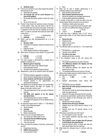 d. Attribute wheel
63. If all of your students in your class passed the pretest,
what should you do?
a. Administer the posttest
b. Go through the unit as usual because it is
part of the syllabus
c. Go through the lesson quickly in order not to skip
any
d. Go on to the next unit
64. Teacher Vicky shows her students a picture of people
in thick jackets. Then she asks them to tell her the
kind of climate when the picture was taken. If she asks
5 questions of this kind and her students do not get
them, it is safe to conclude that pupils are quite weak
in the skill of _______.
a. Analyzing c. Synthesizing
b. Inferring d. Generalizing
65. Which must go with self-assessment for it to be
effective?
a. Scoring rubric
b. Consensus of evaluation results from teacher and
student
c. External monitor
d. Public display of results of self-evaluation
66. Which group of scores is most varied? The group with
________.
a. 0.90 SD c. 0.10 SD
b. 0.50 SD d. 0.75 SD
67. The main purpose in administering a pretest and a
posttest to students is to _____.
a. Measure gains in learning
b. Measure the value of the material taught
c. Keep adequate records
d. Accustom the students to frequent testing
68. Assessment is said to be authentic when the teacher
________.
a. Consider students’ suggestion in teaching
b. Gives valid and reliable paper-and-pencil test
c. Gives students real-life task to accomplish
d. Includes parents in the determination of
assessment procedures
69. The following are computed means of a hundred-item
test: Physical science, 38; Math, 52; English, 33.
Based on the data, which is true?
a. The examinees seem to be very good in Physical
Science
b. The Math test appears to be the easiest
among the three
c. The examinees seem to excel in English
d. The English test appears to be the easiest among
the three
70. An examinee whose score is within x + 1 SD belongs
to which of the following groups?
a. Above average
b. Average
c. Below average
d. Needs improvement
71. Which is true of a bimodal distribution?
a. The scores are neither high nor low
b. The group has two different groups
c. The score are high
d. The score are low
72. When you reach the “plateau of learning”, what should
you do?
a. Forget about learning
b. Reflect what caused it
c. Force yourself to learn
d. Rest
73. What can be said if student performance in a
positively skewed scores distribution?
a. Most students performed well
b. Most students performed poorly
c. Almost all students had averaged performance
d. A few students performed excellently
74. A number of test items in a test are said to be non-
discriminating? What conclusion/s can be drawn?
I. Teaching or learning was very good.
II. The item is so easy that anyone could get it right.
III. The item is so difficult that nobody could get it.
a. II only c. III only
b. I and II d. II and III
75. A test item has a difficulty index of 0.51 and a
discrimination index of 0.25. What should the teacher
do?
a. Revise the item
b. Retain the item
c. Make it a bonus item
d. Reject the item
76. The difficulty index of a test item is 1. This means that
_____________.
a. The test item is a quality item
b. The test is very difficult
c. The test is very easy
d. Nobody got the item correctly
77. If the compound range is low, this means that
_____________.
a. The students performed very well in the test
b. The difference between the highest and the
lowest score is low
c. The difference between the highest and the
lowest score is high
d. The students performed very poorly in the test
78. What is the mastery level of a school division in a 100-
item test with a mean of 55?
a. 42% b. 55% c. 45% d.
50%
79. A negative discrimination index means that
____________.
a. The test item has low reliability
b. More from the lower group answered the test
item correctly
c. The test item could not discriminate between the
lower and upper groups
d. More from the upper group got the item correctly
80. In an entrance examination, student Anna’s Percentile
is 25 (P25). Based on this Percentile rank, which is
likely to happen?
a. Student Anna will be admitted
b. Student Anna will not be admitted
c. Student Anna has 50-50 percent chance to be
admitted
d. Student Anna has 75 percent chance to be
admitted
81. What does a percentile rank of 62 mean?
a. It is the student’s score in the test
b. The student answered sixty-two (62%) of the
items correctly
c. The student’s score is higher than 62 percent
of all students who took the test
d. Sixty-two percent (62%) of those who took the
test scored higher than the individual
82. What does the computer have in common with the
TV?
a. Key board c. Screen
 