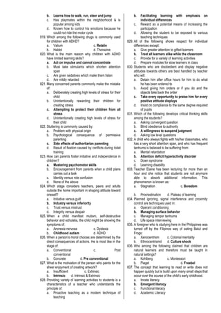 b. Learns how to walk, run, steer and jump
c. Has playmates within the neighborhood & is
popular among kids
d. Known how to control his emotions because he
could not ride the motor cycle
819. Which among the following drugs is commonly used
for children with ADHD?
a. Valium c. Retalin
b. Haldol d. Thorazine
820. What is the main reason why children with ADHD
have limited learning skills?
a. Act on impulse and cannot concentrate
b. Must take stimulants which shorten attention
span
c. Are given sedatives which make them listen
d. Are mildly retarded
821. Many concerned parents commonly make the mistake
of:
a. Deliberately creating high levels of stress for their
child
b. Unintentionally rewarding their children for
creating stress
c. Attempting to protect their children from all
stress
d. Unintentionally creating high levels of stress for
their child
822. Stuttering is commonly caused by:
a. Problem with physical origin
b. Psychological consequence of permissive
parenting
c. Side effects of authoritarian parenting
d. Result of fixation caused by conflicts during toilet
training
823. How can parents foster initiative and independence in
children?
a. Mastering psychomotor skills
b. Encouragement from parents when a child plans
carries out a task
c. Identity versus role confusion
d. None of the above
824. Which stage considers teachers, peers and adults
outside the home important in shaping attitude toward
oneself?
a. Initiative versus guilt
b. Industry versus inferiority
c. Trust versus mistrust
d. Integrity versus despair
825. When a child manifest mutism, self-destructive
behavior and echolalia, the child might be showing the
symptoms of:
a. Anorexia nervosa c. Dyslexia
b. Childhood autism d. ADHD
826. When a person’s moral choices are determined by the
direct consequences of actions. He is most like in the
stage of:
a. Conventional c. Post
conventional
b. Concrete d. Pre conventional
827. What is the motivation of the person who paints for the
sheer enjoyment of creating artwork?
a. Insufficient c. Extrinsic
b. Intrinsic d. Intrinsic & Extrinsic
828. Providing variety of learning activities to students is a
characteristics of a teacher who understands the
principle of:
a. Proactive teaching as a modem technique of
teaching
b. Facilitating learning with emphasis on
individual differences
c. Reward as a potential means of increasing the
participation
d. Allowing the student to be exposed to various
teaching techniques
829. All of the following shows respect for individual
differences except:
a. Give greater attention to gifted learners
b. Treat all learners alike while the classroom
c. Provide for a variety of learning activities
d. Prepare modules for slow learners in class
830. Students who are disobedient and display negative
attitudes towards others are best handled by teacher
who will:
a. Detain him after office hours for him to do what
he has been ordered to
b. Avoid giving him orders or if you do and the
objects take back the order
c. Take every opportunity to praise him for every
positive attitude displays
d. Insist on compliance to the same degree required
of pupils
831. Which of the following develops critical thinking skills
among the students?
a. Asking convergent question
b. Blind obedience to authority
c. A willingness to suspend judgment
d. Asking low level questions
832. A child who always fights with his/her classmates, who
has a very short attention span, and who has frequent
tantrums is believed to be suffering from:
a. Mental retardation
b. Attention deficit hyperactivity disorder
c. Down syndrome
d. Learning disability
833. Teacher Elaine has been lecturing for more than an
hour and she notice that students are not anymore
able to absorb additional information. This
phenomenon is known as:
a. Stagnation c. Boredom
b. Procrastination d. Plateau of learning
834. Planned ignoring, signal interference and proximity
control are techniques used in:
a. Operant conditioning
b. Managing surface behavior
c. Managing temper tantrums
d. Life space interviewing
835. A foreigner who is studying here in the Philippines was
turned off by the Filipinos way of eating Balut and
Frogs:
a. Xenocentrism c. Colonial mentality
b. Ethnocentrismd d. Culture shock
836. Who among the following claimed that children are
natural learners and therefore must be taught in
natural settings?
a. Kohlberg c. Montessori
b. Piaget d. Froebel
837. The concept that learning to read or write does not
happen quickly but is build upon many small steps that
occur over the course of the child’s early childhood.
a. Innate literacy
b. Emergent literacy
c. Functional literacy
d. Academic Literacy
 