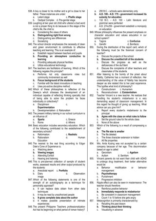838. A boy is closer to his mother and a girl is close to her
father. These instances are under:
a. Latent stage c. Phallic stage
b. Oedipal Complex d. Pre-genital stage
839. Laughing at two year old child who uttered a bad word
is not a proper thing to do because in this stage of the
child’s life, the child is:
a. Considering the views of others
b. Distinguishing right from wrong
c. Distinguishing sex differences
d. Socializing
840. The school director emphasizes the necessity of clean
and green environment to contribute to effective
teaching and learning. This is an example of:
a. Establish rapport between teachers and pupils
b. Providing an atmosphere conductive to
learning
c. Providing adequate physical facilities
d. Utilize educational technology
841. The teachers are facilitators of learning. Which of the
following negates this principle?
a. Performs not only classrooms roles but
community involvement as well
b. Focus background of the students
c. Familiar with the latest innovations in teaching
d. Uses pro-active discipline method
842. Which of these philosophies is reflective of the
Dewey’s which stresses the development of an
individual capable of reflecting thinking specially that
of being able to solve the problem he faces
individually or collectively?
a. Disciplinism c.
Experimentation
b. Developmentalism d. Rationalism
843. The present military training in our school curriculum is
an influence of:
a. Sparta c. Greece
b. Rome d. Athens
844. Basic education includes secondary education. Which
of the following contributed to the establishment of
secondary schools?
a. Reformation c. Realistic
b. Rationalism d. Human
Education
845. The nearest to the real thing according to Edgar
Dale’s Cone of Experience is:
a. Watching demo
b. Viewing images
c. Attending Exhibit
d. Hearing and listening
846. This is pre-planned collection of sample of student
works, assessed results and other output produced by
the students:
a. Anecdotal report c. Portfolio
b. Diary d. Observation
image
847. Which of the following statements is one of the
strength of an autobiography as a technique for
personality appraisal?
a. It can replace data obtain from other data
techniques
b. It may be read by unauthorized people
c. It gives complete data about the author
d. It makes possible presentation of intimate
experiences
848. The present Philippine Teachers professionalization
Act had its beginning on what period of roman history?
a. 295 B.C. - schools were elementary only
b. A.D. 100 - A.D. 175 - government increased its
subsidy for education
c. 132 B.C. - A.D. 100 - Latin literature and
grammar were perfected
d. A.D. 274-259 - government establish a monopoly
on education
849. Whose philosophy influences the present emphasis on
character education and values education in our
school system?
a. Tagore c. Confucius
b. Gandhi d. Bonifacio
850. During the distribution of the report card, which of
the following must be the foremost concern of
teacher?
a. Discuss the projects of the school
b. Discuss the unsettled bill of the students
c. Discuss the progress as well as the
deficiencies of the stu7dent
d. Discuss the complaints of other teachers and
classmates of the students
851. After listening to the homily of the priest about
fidelity, Catherine has a moment of reflection. Her
understanding of the value of fidelity has become
deeper as she related this to her past experience.
This typifies what kind of philosophy?
a. Constructivism c. Humanism
b. Reconstructivism d. Existentialism
852. Teacher Vincent is a new teacher. He realizes that
handling his student’s misbehavior is a very
demanding aspect of classroom management. In
this regard he thought of giving up teaching. What
advice can you give him?
a. Report every student’s misbehavior to the
principal
b. Agree with the class on what rules to follow
c. Set the ground rules for the whole class
d. None of the above
853. Which of the following is a result of compressing a
file?
a. The file size is smaller
b. The file deleted
c. The three character extension is hidden
d. All file properties
854. Mrs. Anita Kusing was not accepted by a certain
company because of her age. This discrimination
based on age is called
a. Gerontism c. Agelism
b. Autism d. Senilism
855. Vincent parents do not want their child with ADHD
to undergo drug treatment, their better alternative
would be
a. Behavior modification or behavior
management
b. Psychotherapy
c. Punishment
d. Progressive inhibition
856. Ripple effect can also be seen in misdemeanor. The
teacher should therefore:
a. Reinforce positive behavior
b. Immediately responds to misbehavior
c. Be consistent in classroom management
d. Count 1 to 10 before she gets angry
857. Metacognition is primarily characterized by:
a. Recalling the past lesson
b. Thinking about their thinking
c. Visualizing in advance
 