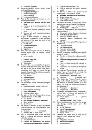 d. Formulating hypothesis
858. A person who is friendly and has a capacity to make
people laugh possesses:
a. Interpersonal intelligence
b. Naturalistic intelligence
c. Spatial intelligence
d. Intrapersonal intelligence
859. Which of the following is an example of norm-
referenced interpretation?
a. Josh’s test score is higher that 89% of the
class
b. Francis set up his laboratory equipment in 2
minutes
c. RJ solve five problems correctly out of thirty
words
d. Bea must spell twenty five words correctly out
of thirty words
860. A type of error committed in grading the
performance of the students by the rater who avoids
both extremes of the scale and tends to rate
everyone as revenge
a. Severity error
b. Central tendency error
c. Generosity error
d. Logical error
861. Which of the following test items can be effectively
measure higher order of cognitive learning
objectives?
a. Achievement test
b. Extended essay test
c. Completion test
d. Objective test
862. A student finding it hard to read. When the guidance
counselor traced the child’s history, the counselor
was able to find out the student came from a
dysfunctional family, aside from that the child was
abused and neglected. What could have caused the
students reading disability?
a. Poor teaching
b. Emotional factors
c. Neurological factors
d. Immunity
863. The best example Operant conditioning among the
following is:
a. Fostering conductive learning environment
b. Connecting facts and concept
c. Using reinforcement
d. Using manipulative device
864. The failure in the test of independence among
Filipino students can be attributed to
a. Lack of skills
b. High degree of dependence to authority
c. Strong family ties
d. All of the above
865. Mrs. Soriano is admitted for being an effective
classroom manager. She is not only friendly but at
the same time be_______
a. Confident c. Analytical
b. Business-like d. Buddy-buddy
866. Which of the following would be the most fitting
action for the teacher who is having a relationship
with his/her student?
a. Deny the relationship
b. Continue the relationship and exercise
utmost professional discretion about this
c. Enjoy the relationship while it last
d. Defer the relationship until they are already to
admit it
867. The following is TRUE in the development of
understanding in early childhood, except:
a. Abilities to reason and to see relationship
b. Sensory experiences
c. Ability to explore their environment
d. Ability to ask questions
868. Teacher Eric would like to compare and contrast
plant cell vs. animal cell. He would most likely use:
a. Fishbone diagram c. Tree Diagram
b. Venn Diagram d. KWL chart
869. Which of the following are the basic components of
curriculum design?
a. Assessment, teaching strategies and textbooks
b. Content, structure and deliver
c. Philosophy, goals and objectives
d. Standards, learning competencies, and
evaluation
870. The following are examples of learning centered
design except:
a. Child centered design
b. Life situation design
c. Humanistic centered design
d. Experience centered design
871. Which of the following statements about computer
viruses are TRUE?
a. Text files are the only files to be corrupted by
virus.
b. Files damaged by computer viruses can be
cured
c. Files are always permanently damage by
viruses
d. Compressed files can never be damaged by
viruses
872. The students of Teacher Corazon feels that their
teacher has an “eye behind her head” this
characteristics of the teacher is known as:
a. Referent Power c. Pygmalion Effect
b. Withitness d. Rosenthal Effect
873. After studying the Principle of identity, teaching
Beng ask her students to determine which among
the given set of problems conforms to the said
identity. This shows that teacher beng upholds this
kind of philosophy?
a. Perennialism c. Essentialism
b. Progressivism d. Naturalism
874. How will you classify the purpose of the school as it
concerns with the training and preparation of
citizens for the world of work?
a. Political Purpose c. Economic
Purpose
b. Cognitive Purpose d. Social Purpose
875. A child submitted a poor written report but package
with boringly colored paper cover. This
showcase____.
a. Art over academics
b. “porma” over substance
c. Substance over “porma”
d. Art over science
876. Clearance has inherent skills in taking care of
plants. It is highly possible that she has ________
intelligence.
a. Intrapersonal intelligence
b. Naturalistic intelligence
c. Spatial intelligence
 