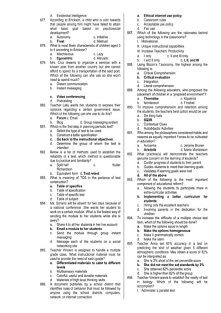 d. Existential intelligence
877. According to Erickson, a child who is cold towards
that people among him might have failed to attain
what basic goal based on psychosocial
development?
a. Autonomy c. Initiative
b. Trust d. Mistrust
878. What is most likely characteristic of children aged 3
to 5 according to Erickson?
a. Mischievous c. Lazy
b. Egocentric d. Altruistic
879. Mrs. Cruz dreams to organize a seminar with a
known poet from another country but she cannot
afford to spend for a transportation of the said poet.
Which of the following can she use so she won’t
need to spend much?
a. Distant communication
b. Instant messaging
c. Video conferencing
d. Podcasting
880. Teacher Lally wants her students to express their
opinions regarding a certain government issue.
Which of the following can she use to do this?
a. Forum c. Email
b. Blog d. Group messaging system
881. Which is the first step in planning periodic test?
a. Select the type of test to be used
b. Construct a table specification
c. Go back to the instructional objectives
d. Determine the group of whom the test is
intended
882. Below is a list of methods used to establish the
reliability of a test, which method is questionable
due to practice and familiarity?
a. Split half c. Kuder
Richardson
b. Equivalent form d. Test retest
883. What is meaning of TOS in the parlance of test
construction?
a. Table of specifics
b. Table of specification
c. Table of specific test
d. Table of subject
884. Ms. Soriano will be absent for two days because of
a national conference. She wants her student to
work on a certain module. What is the fastest way of
sending the module to her students while she is
away?
a. Share it to all her students in her live account
b. Email a module to her students
c. Send the module through group instant
messaging
d. Message each of the students on a social
networking site
885. Teacher Vincent is assigned to handle a multiple
grade class. What instructional material must be
used to provide the need of each grade?
a. Differentiated materials to cater to different
levels
b. Multisensory materials
c. Colorful, useful and durable materials
d. Materials of high level thinking skills
886. A document publishes by a school district that
identifies rules of behavior that must be followed by
anyone using the school districts computers,
network, or internet connection.
a. Ethical internet use policy
b. Classroom rules
c. Acceptable use policy
d. Fair use
887. Which of the following are the rationales behind
using technology in the classrooms?
I. Motivational
II. Unique instructional capabilities
III. Increase Teachers’ Productivity
a. I only c. II and III only
b. I and II only d. I, II, and III
888. Using Bloom’s Taxonomy, the highest among the
following is:
a. Critical Comprehension
b. Critical evaluation
c. Integration
d. Literal comprehension
889. Among the following educators, who proposed the
placement of children in a “prepared environment”?
a. Thorndike c. Kilpatrick
b. Montessori d. Froebel
890. To improve comprehension and retention among
the students, the teachers best option would be use
a. Six thing hats
b. SQ3R
c. Contextual Clues
d. Autodidactic Activities
891. Who among the philosophers considered habits and
reasons as equally important Forces to be cultivated
in education?
a. Avicenna c. Jerome Bruner
b. Aristotle d. Maria Montessori
892. What practice(s) will demonstrate the teachers
genuine concern on the learning of students?
a. Confer progress of students to their parent
b. Guides students to meet their learning goals
c. Validates if learning goals were met
d. All of the above
893. Which of the following is the most important
component of educational reform?
a. Allowing the students to participate more in
extra-curricular activities
b. Implementing a better curriculum for
students
c. Hiring only the excellent teachers
d. Involving parents in the dedication for the
children
894. To increase the difficulty of a multiple choice test
item, which of the following should be done?
a. Make the options equal in length
b. Make the options homogeneous
c. Make it grammatically correct
d. Make the stem
895. Teacher Anna set 85% accuracy in a test on
predicting the kind of weather given 5 different
atmospheric conditions. May obtain a score of 82%
can be interpreted as:
a. She is 3% short of the set percentile score
b. She did not meet the set standards by 3%
c. She obtained 82% percentile score
d. She is higher than 82% of the group
896. Teacher Vincent wants to establish the reality of test
in biology. Which of the following will he
accomplish?
I. Administer a parallel test
 