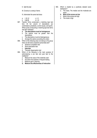 II. Split the test
III. Construct a variety of items
IV. Administer the same test twice
a. I, III, IV c. I, II
b. I, II, IV d. I, IV
897. Teacher Vilma constructed a matching type test
item. IN her column of descriptions are
combinations presidents, current issues, and sports.
Which of the constructing a matching type test items
was NOT followed?
a. The descriptions must be homogenous
b. The options must be greater than the
descriptions
c. The descriptions must be heterogeneous
d. Arrange the options according the orders
898. Which of the following does not belong to the group
when we talk about projective personality test?
a. Sentence completion test
b. Word association test
c. Interview
d. Thematic Apperception test
899. Which of the following is the main purpose of
administering a pre test and post test to the
stu8dents?
a. Measure the value of the materials used
b. Accustom the students in frequent testing
c. Measure gain in learning
d. Measure the effectiveness of instruction
900. Which is implied by a positively skewed score
distribution?
a. The mean, The median and the moderate are
equal
b. Most of the scores are low
c. Most of the scores are high
d. The mode is high
 