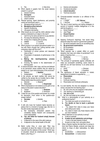 b. File d. Disk drive
83. Which depicts in graphic form the social relations
present in a group?
a. Interest inventory
b. Sociogram
c. Anecdotal record
d. Johari’s window
84. Planned ignoring, signal interference, and proximity
control are techniques used in _____.
a. Managing temper tantrums
b. Managing surface behavior
c. Operant conditioning
d. Life-space interviewing
85. What should you do to get the child’s attention when
she/he is distracted by an object in the room?
I. Call him by his name and tell him to pay attention
II. Put away the distracting influence
III. Involve him in helping with an activity
a. I and II c. II and III
b. I and III d. I, II and III
86. Which practice in our present educational system is in
line with Plato’s thought that “nothing learned under
compulsion stays with the mind”?
a. Clarification of school policies and classroom
rules on Day 1
b. Presentation of standards of performance in the
learner
c. Making the teaching-learning process
interesting
d. Involving the learner in the determination of
learning goals
87. In Values Education, faith, hope, and love are believed
to be permanent values whether they be valued by
people or not. Upon what philosophy is this anchored?
a. Realism c. Idealism
b. Existentialism d. Pragmatism
88. In the schools, we teach realities that cannot be
verified by the senses like an Invisible God or Allah.
Whose beliefs does this practice negate?
a. Stoicists’ c. Skeptics’
b. Rationalists’ d. Empiricists’
89. Which emphasized on non-violence as the path to true
peace as discussed in peace education?
a. Taoism c. Hinduism
b. Buddhism d. Shintoism
90. I make full use of the question-and-answer as a model
for discussion. From whom is this question-and-
answer method?
a. Socrates c. Aristotle
b. Kant d. Plato
91. A wife who loves her husband dearly becomes so
jealous that in a moment of savage rage, kills him. Is
the wife morally responsible and why?
a. Not necessarily. Antecedent passion may
completely destroy freedom and consequently
moral responsibility
b. Yes, she killed her husband simply because
of jealousy
c. It depends on the case of the wife’s jealousy
d. It depends on the mental health of the wife
92. Martin Luther King Jr. once said, “Man may
understand all about the rotation of the earth but he
may still miss the radiance of the sunset.” Which type
of education should be emphasized as implied by
Martin Luther King Jr.?
a. Science and education
b. Vocational education
c. Liberal education
d. Technical education
93. Computer-assisted instruction is an offshoot of the
theory of _____.
a. J. Piaget c. B.F. Skinner
b. J. Brunner d. J. Watson
94. The use of varied teaching and testing strategies on
account of students’ multiple intelligences is in line
with the thoughts of ______.
a. Daniel Goleman
b. Jean Piaget
c. Howard Gardner
d. Benjamin Bloom
95. Applying Confucius’s teachings, how would hiring
personnel select the most fit in government positions?
a. By record evaluation done by an accrediting body
b. By government examinations
c. By accreditation
d. By merit system
96. “Moral example has a greater effect on pupils’
discipline than laws and codes of punishment” is an
advice of teachers from _________.
a. Confucius c. Lao tzu
b. Mohammed d. Mencius
97. “The principle of spontaneity against artificiality will
make you accomplish something. Leave nature to
itself and you will have harmony” is an active advice
from the _____.
a. Hindu c. Shintoist
b. Taoist d. Buddhist
98. The significance of liberal education in holistic
development of students is supported by _____.
a. Perennialism
b. Pragmatism
c. Confucian teaching
d. Perennialism and Confucian philosophy
99. Is a sick teacher, the only one assigned in a remote
school, excused from her teaching duty?
a. No, she is the only one assigned in that school
b. Yes, teaching is a demanding job
c. Yes, she is sick
d. No, she must abide by her contract
100. What is a demonstration of your authority as a
professional teacher?
a. You make your pupils run errands for you
b. You decide on how to teach a particular
lesson
c. You absent from class to enjoy your leave
even without prior notice
d. You select to teach only those lessons which
you have mastered
101. Which statement on true authority is wrong?
a. It sets an example
b. It seeks its own satisfaction and privilege
c. It acts in the best interest of others
d. Its goal is to help, form, and guide others
102. When a teacher teaches the idea that it is wrong to
think that Filipino lifestyle, products and ideas are
inferior to those of other nationalities, he fights
against ______.
a. Acculturation c. Ethnocentrism
b. Xenocentrism d. Culture shock
 