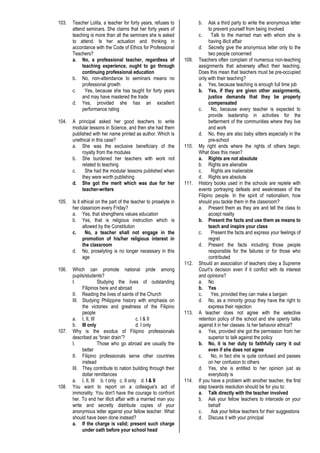 103. Teacher Lolita, a teacher for forty years, refuses to
attend seminars. She claims that her forty years of
teaching is more than all the seminars she is asked
to attend. Is her actuation and thinking in
accordance with the Code of Ethics for Professional
Teachers?
a. No, a professional teacher, regardless of
teaching experience, ought to go through
continuing professional education
b. No, non-attendance to seminars means no
professional growth
c. Yes, because she has taught for forty years
and may have mastered the trade
d. Yes, provided she has an excellent
performance rating
104. A principal asked her good teachers to write
modular lessons in Science, and then she had them
published with her name printed as author. Which is
unethical in this case?
a. She was the exclusive beneficiary of the
royalty from the modules
b. She burdened her teachers with work not
related to teaching
c. She had the modular lessons published when
they were worth publishing
d. She got the merit which was due for her
teacher-writers
105. Is it ethical on the part of the teacher to proselyte in
her classroom every Friday?
a. Yes, that strengthens values education
b. Yes, that is religious instruction which is
allowed by the Constitution
c. No, a teacher shall not engage in the
promotion of his/her religious interest in
the classroom
d. No, proselyting is no longer necessary in this
age
106. Which can promote national pride among
pupils/students?
I. Studying the lives of outstanding
Filipinos here and abroad
II. Reading the lives of saints of the Church
III. Studying Philippine history with emphasis on
the victories and greatness of the Filipino
people
a. I, II, III c. I & II
b. III only d. I only
107. Why is the exodus of Filipino professionals
described as “brain drain”?
I. Those who go abroad are usually the
better
II. Filipino professionals serve other countries
instead
III. They contribute to nation building through their
dollar remittances
a. I, II, III b. I only c. II only d. I & II
108. You want to report on a colleague's act of
immorality. You don't have the courage to confront
her. To end her illicit affair with a married man you
write and secretly distribute copies of your
anonymous letter against your fellow teacher. What
should have been done instead?
a. If the charge is valid; present such charge
under oath before your school head
b. Ask a third party to write the anonymous letter
to prevent yourself from being involved
c. Talk to the married man with whom she is
having illicit affair
d. Secretly give the anonymous letter only to the
two people concerned
109. Teachers often complain of numerous non-teaching
assignments that adversely affect their teaching.
Does this mean that teachers must be pre-occupied
only with their teaching?
a. Yes, because teaching is enough full time job
b. Yes, if they are given other assignments,
justice demands that they be properly
compensated
c. No, because every teacher is expected to
provide leadership in activities for the
betterment of the communities where they live
and work
d. No, they are also baby sitters especially in the
pre-school
110. My right ends where the rights of others begin.
What does this mean?
a. Rights are not absolute
b. Rights are alienable
c. Rights are inalienable
d. Rights are absolute
111. History books used in the schools are replete with
events portraying defeats and weaknesses of the
Filipino people. In the spirit of nationalism, how
should you tackle them in the classroom?
a. Present them as they are and tell the class to
accept reality
b. Present the facts and use them as means to
teach and inspire your class
c. Present the facts and express your feelings of
regret
d. Present the facts including those people
responsible for the failures or for those who
contributed
112. Should an association of teachers obey a Supreme
Court’s decision even if it conflict with its interest
and opinions?
a. No
b. Yes
c. Yes, provided they can make a bargain
d. No, as a minority group they have the right to
express their rejection
113. A teacher does not agree with the selective
retention policy of the school and she openly talks
against it in her classes. Is her behavior ethical?
a. Yes, provided she got the permission from her
superior to talk against the policy
b. No, it is her duty to faithfully carry it out
even if she does not agree
c. No, in fact she is quite confused and passes
on her confusion to others
d. Yes, she is entitled to her opinion just as
everybody is
114. If you have a problem with another teacher, the first
step towards resolution should be for you to:
a. Talk directly with the teacher involved
b. Ask your fellow teachers to intercede on your
behalf
c. Ask your fellow teachers for their suggestions
d. Discuss it with your principal
 