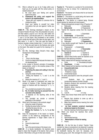 115. What is ethical for you to do if deep within your
heart you do not agree with the school policy on
student absences?
a. Be vocal about your feeling and opinion
against the policy
b. Understand the policy and support the
school in its implementation
c. Argue with your superior to convince him to
change the policy
d. Keep your feeling to yourself but make
insinuations that you are against it while you
teach
CASE #1 – Mrs. Domingo developed a lesson on the
concept of fraction this way: First, she presented one pizza,
and then asked a pupil to cut it into two. She called one
part of the pizza 1/2 and the two parts of 2/2. Then she wrote
1/2 and 2/2 on the board. She proceeded to ask another
pupil to divide the half parts of the cake into two again, and
then wrote 1/2, 2/4 and 3/4. Then she used the model of
fractions (wooden circles) divided into 2, 3 and 4 show 1/2,
1/4, 1/3, 2/4. Then she went back to the fractions she wrote
on the board. She asked her pupils for the meaning of 1/2,
1/3, 1/4, 2/4.
116. Did Mrs. Domingo follow Bruner's three stage
development of knowledge?
a. Yes
b. No
c. Only in the first stage
d. Cannot be determined because the lesson was
not developed fully
117. In the context of Bruner's principle of knowledge
representation, which is the enactive phase of the
lesson on fractions?
a. Presenting the pizza and cutting it into two
and four
b. Using the model of fractions
c. Writing the fractions 1/2, 1/4 and 1/3 on the
board
d. Asking the meaning of 1/2, 1/4 and 1/3
118. Would it be easier to understand and retain the
concept of fractions if Mrs. Domingo began the
lesson on fractions with the meaning of 1/2, 1/3, 1/4,
etc.?
a. Yes, provided we proceed to the concrete
b. No, for better learning we proceed from the
concrete to the abstract
c. It depends on the teaching skills of the
teacher
d. Yes, provided we include a concrete
application of the abstract
119. Which part of the lesson is the symbolic stage?
a. Using the model of fractions
b. Dividing the pizza further into four
c. Dividing the pizza into two
d. Writing the fractions 1/2, 1/4, 1/3, 2/4 on the
board
120. Does the development of the lesson on fraction
conform to the bottom-up arrangement of the
learning experiences in Edgar Dale's Cone of
Experience?
a. No
b. Cannot be determined
c. Yes
d. Up to the second phase of the lesson only
CASE #2 – In a faculty recollection, the teachers were
asked to share their thoughts of the learner, their primary
customer. What follow is the gist of what were shared:
Teacher A - “The learner is a product of his environment.
Sometimes he has no choice. He is determined by his
environment.”
Teacher B - “The learner can choose what he can become
despite his environment.”
Teacher C - “The learner is a social being who learns well
through an active interplay with other.”
Teacher D - “The learner is a rational being. Schools
should develop his rational and moral powers.”
121. Whose philosophical concept is that of Teacher A?
a. Rationalist c. Existentialist
b. Behaviorist d. Progressivist
122. Teacher B's response comes from the mouth of
a/an:
a. Behaviorist c. Essentialist
b. Existentialist d. Perennialist
123. If you agree with Teacher C, you are more of a/an:
a. Perennialist c. Essentialist
b. Rationalist d. Progressivist
124. If you identify yourself with Teacher D, you adhere
to what philosophy?
a. Progressivist c. Existentialist
b. Behaviorist d. Perennialist
125. Whose response denies man's free will?
a. Teacher A c. Teacher D
b. Teacher C d. Teacher B
CASE #3 – School Head Amilia wants her teachers to be
constructivist in their teaching orientation.
126. Which material will her teachers most likely use?
a. Facts c. Time-tested principles
b. Hypotheses d. Laws
127. Which material will her teachers most likely avoid?
a. Unquestionable laws
b. Open-ended topics
c. Problems or cases
d. Controversial issues
128. On which assumption/s is/are the principal's action
anchored?
I. Students learn by personally
constructing meaning of what is taught
II. Students construct and reconstruct meanings
based on experiences
III. Students derive meaning from the meaning
that teacher gives
a. I only c. I and II
b. I and III d. II only
129. Which does School Head Amilia want her teachers
to do?
a. Require their students to come up with a
construct of the lesson
b. Make their students derive meaning from what
is presented
c. Let their students construct meaningful
sentences based on the lesson
d. Give the meaning of what they present in class
130. Which one should her teachers then avoid?
Students':
a. Reflection
b. Self-directed learning
c. Memorization of facts for testing
d. Inquiry
CASE #4 – On the first day of school, Teacher Yveta
oriented her class on procedures to be observed in passing
papers, getting textbooks from and returning the same on
the bookshelf, leaving the room for necessity, and
conducting group work. She arranged the chairs in such a
 