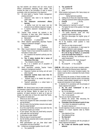 way that students can interact and can move around
without unnecessarily distracting those seated. She
involved the class in the formulation of rules to ensure
punctuality, order and cleanliness in the classroom.
131. On what belief is Teacher Yveta's management
practice anchored?
a. Classroom rules need to be imposed for
order's sake
b. The classroom environment affects
learning
c. A teacher must lord her power over her
students to be an effective classroom manager
d. A reactive classroom management style is
effective
132. Teacher Yveta involved her students in the
formulation of class rules. Which describes her
classroom management style?
a. Benevolent c. Democratic
b. Authoritarian d. Laissez-faire
133. Which adjective appropriately describes Teacher
Yveta as a classroom manager?
a. Proactive c. Reactive
b. Modern d. Traditional
134. Was it sound classroom management practice for
Teacher Yveta to have involved the students in the
formulation of class rules?
a. No, it weakens the teacher's authority over her
students
b. Yes, it makes students feel a sense of
ownership of the rules
c. Yes, it lessens a teacher's work
d. No, it is a students' act of usurpation of
teacher’s power
135. Which assumption underlies Teacher Yveta's
classroom management practice?
a. Classroom routines are boring and will work
when imposed
b. Classroom routines leave more time for
class instruction
c. Students need to be treated like adults to
learn responsibility
d. Teacher's personality is a critical factor in
classroom discipline
CASE #5 – Mr. Santo's lesson was on water conservation.
He presented a graph that compared water consumption of
small and big families. Before he asked any of the
questions, he asked someone to stand up to give an
answer. He called only on those who raised their hands.
The questions he asked were:
1. What do you see in the graph?
2. How do you compare the water consumption of small
and big families?
3. Why do most of the big families consume more water
than the smaller families?
4. Do all the small families consume less water than the
big families? Explain your answer.
5. In your opinion, why does one small family consume
more water than one big family?
6. In what ways is water wasted?
7. What are ways of conserving water?
8. Are the families presented well at water conservation?
Why or why not?
9. What generalization can you draw about water
consumption and size of families?
136. Is there any convergent question from #1 to #8?
a. Yes, question #4
b. Yes, question #7
c. Yes, question #8
d. None
137. Which question technique/s of Mr. Santo do(es) not
enhance interaction?
I. Asking high-level questions
II. Calling only on those who raised their hands
III. Calling on someone before asking the question
a. II and III c. III only
b. I and II d. I and III
138. Which statement on “wait time” is correct?
a. The higher the level of the question, the longer
the wait time
b. Wait time turns off slow thinking students
c. For quality response, “what” and “why”
questions require equal wait time
d. Wait time discourages the brighter group of
students
139. To connect the lesson on water conservation to the
life of the students, which question is most
appropriate?
a. How can you help conserve water?
b. Based on you observations, in what ways for
people contribute to water wastage?
c. What maybe the reason why even if Family
B is not as big as Family C, it consumes
much more water than Family C?
d. Among the families, who contributes most to
water conservation?
140. Were all the questions of Mr. Santo divergent?
a. Yes c. No
b. No, except #4 d. Yes, except #1
CASE #6 – With a topic on the human circulatory system,
Teacher Jan formulated the following lesson objectives:
1. Given a model of the human circulatory system, the
student must be able to understand the route of blood
circulation
2. After discussing the process of blood circulation, the
teacher must be able to lead the pupils in enumerating
circulatory system-related diseases and in citing the
causes and prevention of such diseases.
141. Is objective #1 in accordance with the principles of
lesson objective formulation?
a. No, the word “understand” is not a
behavioral term
b. No, it is not attainable
c. Yes, “understand” is an action word
d. Yes, it is very specific
142. How can you improve objective #2?
a. Remove the phrase “After discussing the
process of blood circulation.”
b. Formulate it from the learner's point of view
c. Cut it short; the statement is quite long
d. No need to improve on it
143. Do both objectives include a criterion of success, an
element of a lesson objective cited by Robert
Mager?
a. Only objective #1 has
b. Only objective #2 has
c. No, they don't
d. Yes, they do
144. Is objective #2 in accordance with the principles of
lesson objective formulation?
a. No, it does not describe pupils' learning
behavior
 