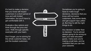 It’s hard to make a decision
that you know will impact
customers in a short period of
time and with limited
information, but you’ll have to
get comfortable with it.
Evaluate a few options and
think through the pros and
cons. Walk through specific
examples with your team.
Don’t forget, you’re solving for
the whole customer base, not
just the loudest customers.
Sometimes you’re going to
have to make tough
decisions, decisions that you
know will hurt some
customers, lose some deals,
and get support reps yelled
at. But they’re still the right
things to do.
Any decision is better than
no decision. You're almost
always going to be wrong so
take your best educated
guess, make sure you're
making small bets, and be
confident that you can test
your outcome.
 
