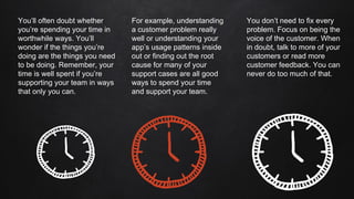 You’ll often doubt whether
you’re spending your time in
worthwhile ways. You’ll
wonder if the things you’re
doing are the things you need
to be doing. Remember, your
time is well spent if you’re
supporting your team in ways
that only you can.
You don’t need to fix every
problem. Focus on being the
voice of the customer. When
in doubt, talk to more of your
customers or read more
customer feedback. You can
never do too much of that.
For example, understanding
a customer problem really
well or understanding your
app’s usage patterns inside
out or finding out the root
cause for many of your
support cases are all good
ways to spend your time
and support your team.
 
