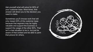 Ask yourself what will solve for 80% of
your customer base. Most times, that
answer will direct you to the decision you
need to make.
Sometimes you’ll choose work that will
only impact 20% of the customer base
because that segment may be highly
valuable and support the business or
support the usage of the other 80%. That
isn’t a bad situation to be in, but just be
aware of that context and be able to paint
that picture for others.
 