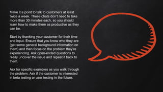 Make it a point to talk to customers at least
twice a week. These chats don’t need to take
more than 30 minutes each, so you should
learn how to make them as productive as they
can be.
Start by thanking your customer for their time
and input. Ensure that you know who they are
(get some general background information on
them) and then focus on the problem they’re
experiencing. Ask open-ended questions to
really uncover the issue and repeat it back to
them.
Ask for specific examples as you walk through
the problem. Ask if the customer is interested
in beta testing or user testing in the future.
 