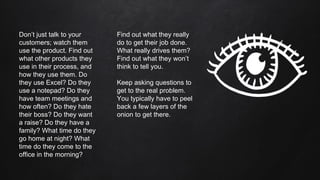 Don’t just talk to your
customers; watch them
use the product. Find out
what other products they
use in their process, and
how they use them. Do
they use Excel? Do they
use a notepad? Do they
have team meetings and
how often? Do they hate
their boss? Do they want
a raise? Do they have a
family? What time do they
go home at night? What
time do they come to the
office in the morning?
Find out what they really
do to get their job done.
What really drives them?
Find out what they won’t
think to tell you.
Keep asking questions to
get to the real problem.
You typically have to peel
back a few layers of the
onion to get there.
 