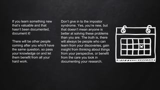 Don’t give in to the impostor
syndrome. Yes, you’re new, but
that doesn’t mean anyone is
better at solving these problems
than you are. The truth is, there
will always be people who can
learn from your discoveries, gain
insight from thinking about things
from your perspective, or benefit
from the care you took in
documenting your research.
If you learn something new
that’s valuable and that
hasn’t been documented,
document it!
There will be other people
coming after you who’ll have
the same question, so pass
your knowledge on and let
them benefit from all your
hard work.
 