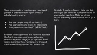 There are a couple of questions you need to ask
yourself in order to find out if your product is
actually helping anyone:
✘ Are new people using it? (Activation)
✘ Are users continuing to use it? (Retention)
✘ Is anyone recommending it? (NPS / Virality)
Establish the usage events that represent activation
(the first time a user experiences value) and
retention (repeated usage) of your product. Build
reports to monitor those numbers over time and
consider combining the data into a dashboard.
Similarly, if you have Support data, use that
too so you can follow the number of tickets for
your product over time. Make sure these
reports are widely available to the rest of your
team.
 