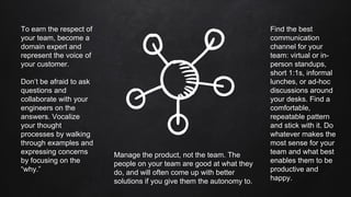 To earn the respect of
your team, become a
domain expert and
represent the voice of
your customer.
Don’t be afraid to ask
questions and
collaborate with your
engineers on the
answers. Vocalize
your thought
processes by walking
through examples and
expressing concerns
by focusing on the
“why.”
Manage the product, not the team. The
people on your team are good at what they
do, and will often come up with better
solutions if you give them the autonomy to.
Find the best
communication
channel for your
team: virtual or in-
person standups,
short 1:1s, informal
lunches, or ad-hoc
discussions around
your desks. Find a
comfortable,
repeatable pattern
and stick with it. Do
whatever makes the
most sense for your
team and what best
enables them to be
productive and
happy.
 