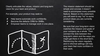 Clearly articulate the values, mission and long-term
vision for your team and product.
For example, your product may seek to:
✘ Help teams automate work confidently.
✘ Become the defacto CRM for SMBs.
✘ Empower teams to manage work in one place.
The mission statement should be
simple and concise; it doesn’t
need to encompass every possible
feature. Based on this statement,
you will want to say "no" to some
product ideas you are currently
considering.
Be sure that your long-term vision
matches the mission and goals of
your company as a whole. Then
connect the dots between this
long-term vision and the ways you
might get there in the short-term.
Reinforcing the vision regularly
and in informal settings will help
your team feel more confident in
their work.
 