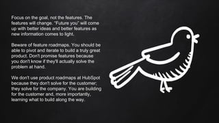 Focus on the goal, not the features. The
features will change. “Future you” will come
up with better ideas and better features as
new information comes to light.
Beware of feature roadmaps. You should be
able to pivot and iterate to build a truly great
product. Don't promise features because
you don't know if they'll actually solve the
problem at hand.
We don't use product roadmaps at HubSpot
because they don't solve for the customer;
they solve for the company. You are building
for the customer and, more importantly,
learning what to build along the way.
 