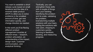 You want to establish a short
release cycle based on small
iterations and the idea of a
minimal viable product
(MVP) to allow you to solve
problems in the smallest
amount of time, get new
information quickly, and
change direction as needed.
In this work you’ll be flexing
different product
management muscles at
different times – research,
problem articulation, an
understanding of the impact,
design work, customer
communication, and
analytical thinking.
Tactically, you can
strengthen these skills
with a couple of things
from your backlog:
identifying the problem
and its scale, validating
the problem,
brainstorming multiple
solutions with your team,
testing the solutions with
real users, shipping to
customers quickly,
listening to feedback,
iterating, and measuring
progress.
 