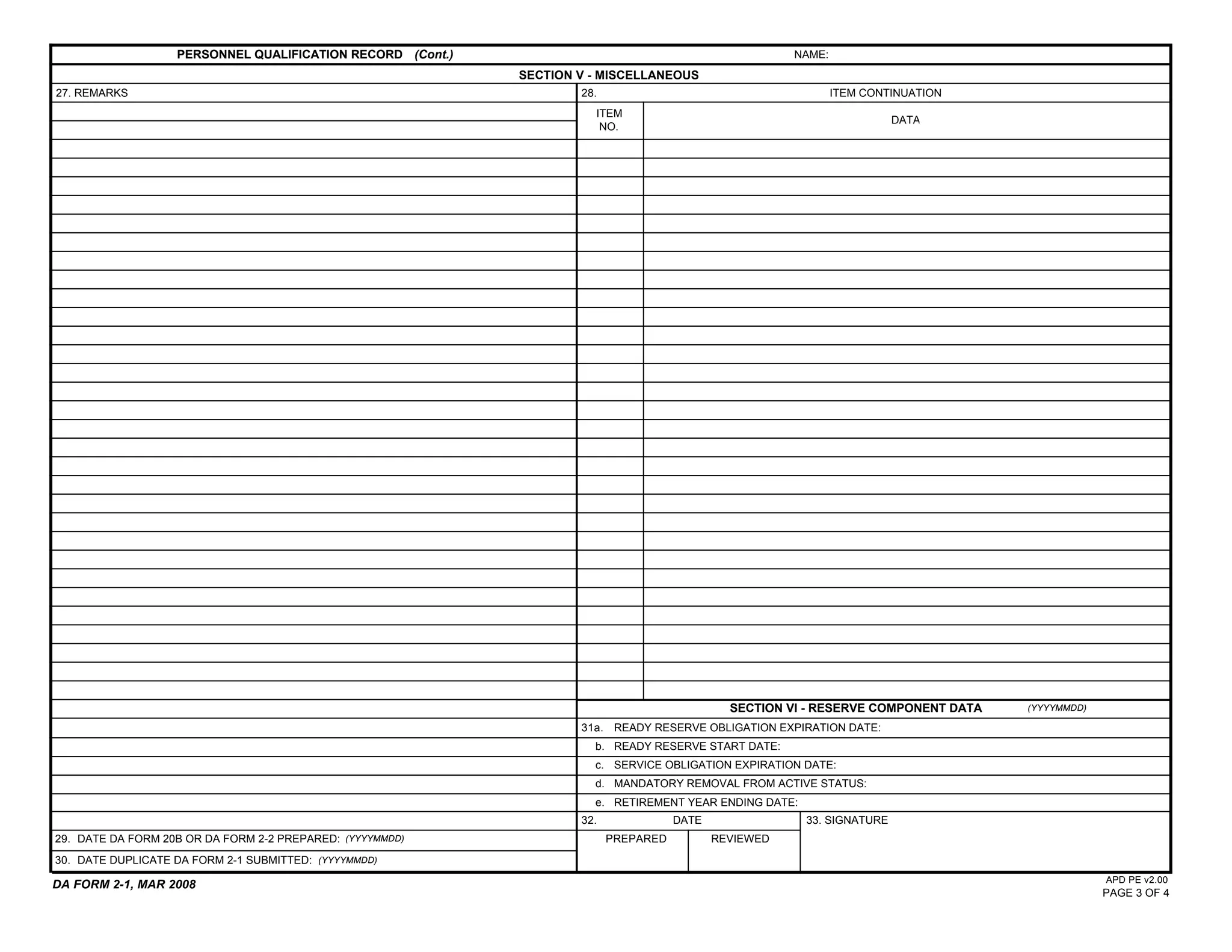 PERSONNEL QUALIFICATION RECORD (Cont.)                                              NAME:
                                                            SECTION V - MISCELLANEOUS
27. REMARKS                                                         28.                                        ITEM CONTINUATION
                                                                      ITEM
                                                                                                                        DATA
                                                                       NO.




                                                                                              SECTION VI - RESERVE COMPONENT DATA   (YYYYMMDD)

                                                                    31a. READY RESERVE OBLIGATION EXPIRATION DATE:
                                                                      b. READY RESERVE START DATE:
                                                                      c. SERVICE OBLIGATION EXPIRATION DATE:
                                                                      d. MANDATORY REMOVAL FROM ACTIVE STATUS:
                                                                      e. RETIREMENT YEAR ENDING DATE:
                                                                    32.              DATE               33. SIGNATURE
29. DATE DA FORM 20B OR DA FORM 2-2 PREPARED: (YYYYMMDD)                  PREPARED          REVIEWED
30. DATE DUPLICATE DA FORM 2-1 SUBMITTED: (YYYYMMDD)
                                                                                                                                                 APD PE v2.00
DA FORM 2-1, MAR 2008
                                                                                                                                                 PAGE 3 OF 4
 