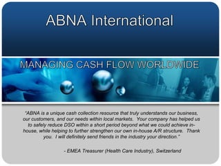 ABNA InternationalMANAGING CASH FLOW WORLDWIDE “ABNA is a unique cash collection resource that truly understands our business, our customers, and our needs within local markets.  Your company has helped us to safely reduce DSO within a short period beyond what we could achieve in-house, while helping to further strengthen our own in-house A/R structure.  Thank you.  I will definitely send friends in the industry your direction.” 	- EMEA Treasurer (Health Care Industry), Switzerland 