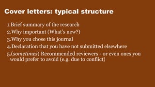 Cover letters: typical structure
1.Brief summary of the research
2.Why important (What’s new?)
3.Why you chose this journal
4.Declaration that you have not submitted elsewhere
5.(sometimes) Recommended reviewers - or even ones you
would prefer to avoid (e.g. due to conflict)
 