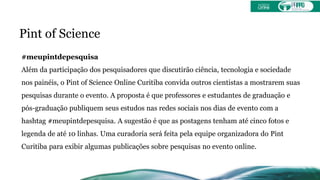 Pint of Science
#meupintdepesquisa
Além da participação dos pesquisadores que discutirão ciência, tecnologia e sociedade
nos painéis, o Pint of Science Online Curitiba convida outros cientistas a mostrarem suas
pesquisas durante o evento. A proposta é que professores e estudantes de graduação e
pós-graduação publiquem seus estudos nas redes sociais nos dias de evento com a
hashtag #meupintdepesquisa. A sugestão é que as postagens tenham até cinco fotos e
legenda de até 10 linhas. Uma curadoria será feita pela equipe organizadora do Pint
Curitiba para exibir algumas publicações sobre pesquisas no evento online.
 