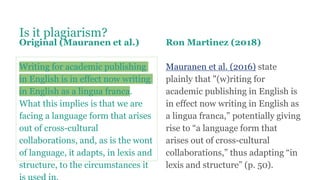 Is it plagiarism?
Original (Mauranen et al.)
Writing for academic publishing
in English is in effect now writing
in English as a lingua franca.
What this implies is that we are
facing a language form that arises
out of cross-cultural
collaborations, and, as is the wont
of language, it adapts, in lexis and
structure, to the circumstances it
Ron Martinez (2018)
Mauranen et al. (2016) state
plainly that "(w)riting for
academic publishing in English is
in effect now writing in English as
a lingua franca,” potentially giving
rise to “a language form that
arises out of cross-cultural
collaborations,” thus adapting “in
lexis and structure” (p. 50).
 