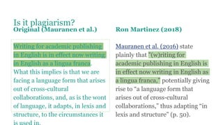 Is it plagiarism?
Original (Mauranen et al.)
Writing for academic publishing
in English is in effect now writing
in English as a lingua franca.
What this implies is that we are
facing a language form that arises
out of cross-cultural
collaborations, and, as is the wont
of language, it adapts, in lexis and
structure, to the circumstances it
Ron Martinez (2018)
Mauranen et al. (2016) state
plainly that "(w)riting for
academic publishing in English is
in effect now writing in English as
a lingua franca,” potentially giving
rise to “a language form that
arises out of cross-cultural
collaborations,” thus adapting “in
lexis and structure” (p. 50).
 