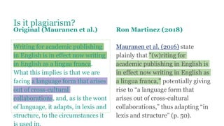 Is it plagiarism?
Original (Mauranen et al.)
Writing for academic publishing
in English is in effect now writing
in English as a lingua franca.
What this implies is that we are
facing a language form that arises
out of cross-cultural
collaborations, and, as is the wont
of language, it adapts, in lexis and
structure, to the circumstances it
Ron Martinez (2018)
Mauranen et al. (2016) state
plainly that "(w)riting for
academic publishing in English is
in effect now writing in English as
a lingua franca,” potentially giving
rise to “a language form that
arises out of cross-cultural
collaborations,” thus adapting “in
lexis and structure” (p. 50).
 