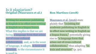 Is it plagiarism?
Original (Mauranen et al.)
Writing for academic publishing
in English is in effect now writing
in English as a lingua franca.
What this implies is that we are
facing a language form that arises
out of cross-cultural
collaborations, and, as is the wont
of language, it adapts, in lexis and
structure, to the circumstances it
Ron Martinez (2018)
Mauranen et al. (2016) state
plainly that "(w)riting for
academic publishing in English is
in effect now writing in English as
a lingua franca,” potentially giving
rise to “a language form that
arises out of cross-cultural
collaborations,” thus adapting “in
lexis and structure” (p. 50).
 