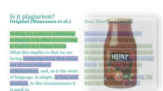 Is it plagiarism?
Original (Mauranen et al.)
Writing for academic publishing
in English is in effect now writing
in English as a lingua franca.
What this implies is that we are
facing a language form that arises
out of cross-cultural
collaborations, and, as is the wont
of language, it adapts, in lexis and
structure, to the circumstances it
Ron Martinez (2018)
Mauranen et al. (2016) state
plainly that "(w)riting for
academic publishing in English is
in effect now writing in English as
a lingua franca,” potentially giving
rise to “a language form that
arises out of cross-cultural
collaborations,” thus adapting “in
lexis and structure” (p. 50).
 