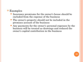  Examples
 Insurance premiums for the owner’s house should be
excluded from the expense of the business
 The owner’s property should not be included in the
premises account of the business
 Any payments for the owner’s personal expenses by the
business will be treated as drawings and reduced the
owner’s capital contribution in the business
10
 