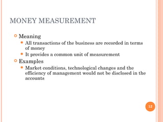 MONEY MEASUREMENT
 Meaning
 All transactions of the business are recorded in terms
of money
 It provides a common unit of measurement
 Examples
 Market conditions, technological changes and the
efficiency of management would not be disclosed in the
accounts
12
 