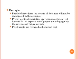  Example
 Possible losses form the closure of business will not be
anticipated in the accounts
 Prepayments, depreciation provisions may be carried
forward in the expectation of proper matching against
the revenues of future periods
 Fixed assets are recorded at historical cost
15
 