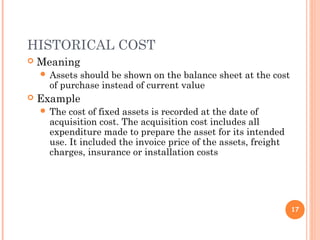 HISTORICAL COST
 Meaning
 Assets should be shown on the balance sheet at the cost
of purchase instead of current value
 Example
 The cost of fixed assets is recorded at the date of
acquisition cost. The acquisition cost includes all
expenditure made to prepare the asset for its intended
use. It included the invoice price of the assets, freight
charges, insurance or installation costs
17
 