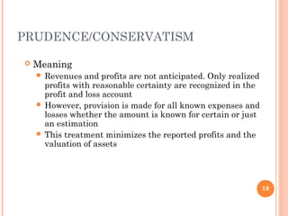 PRUDENCE/CONSERVATISM
 Meaning
 Revenues and profits are not anticipated. Only realized
profits with reasonable certainty are recognized in the
profit and loss account
 However, provision is made for all known expenses and
losses whether the amount is known for certain or just
an estimation
 This treatment minimizes the reported profits and the
valuation of assets
19
 