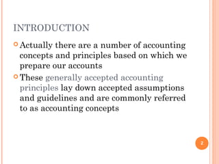 INTRODUCTION
 Actually there are a number of accounting
concepts and principles based on which we
prepare our accounts
 These generally accepted accounting
principles lay down accepted assumptions
and guidelines and are commonly referred
to as accounting concepts
2
 