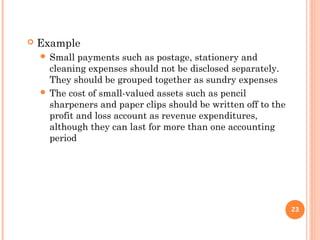  Example
 Small payments such as postage, stationery and
cleaning expenses should not be disclosed separately.
They should be grouped together as sundry expenses
 The cost of small-valued assets such as pencil
sharpeners and paper clips should be written off to the
profit and loss account as revenue expenditures,
although they can last for more than one accounting
period
23
 