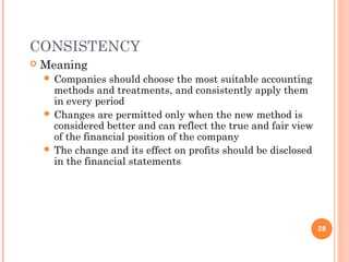 CONSISTENCY
 Meaning
 Companies should choose the most suitable accounting
methods and treatments, and consistently apply them
in every period
 Changes are permitted only when the new method is
considered better and can reflect the true and fair view
of the financial position of the company
 The change and its effect on profits should be disclosed
in the financial statements
28
 
