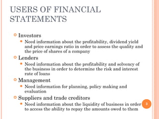 USERS OF FINANCIAL
STATEMENTS
 Investors
 Need information about the profitability, dividend yield
and price earnings ratio in order to assess the quality and
the price of shares of a company
 Lenders
 Need information about the profitability and solvency of
the business in order to determine the risk and interest
rate of loans
 Management
 Need information for planning, policy making and
evaluation
 Suppliers and trade creditors
 Need information about the liquidity of business in order
to access the ability to repay the amounts owed to them
3
 