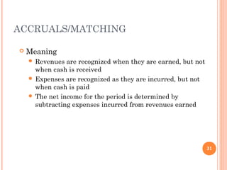 ACCRUALS/MATCHING
 Meaning
 Revenues are recognized when they are earned, but not
when cash is received
 Expenses are recognized as they are incurred, but not
when cash is paid
 The net income for the period is determined by
subtracting expenses incurred from revenues earned
31
 