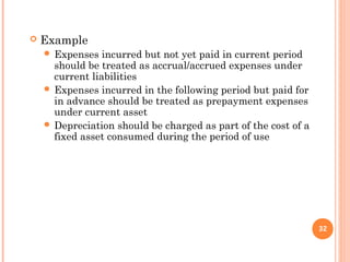  Example
 Expenses incurred but not yet paid in current period
should be treated as accrual/accrued expenses under
current liabilities
 Expenses incurred in the following period but paid for
in advance should be treated as prepayment expenses
under current asset
 Depreciation should be charged as part of the cost of a
fixed asset consumed during the period of use
32
 